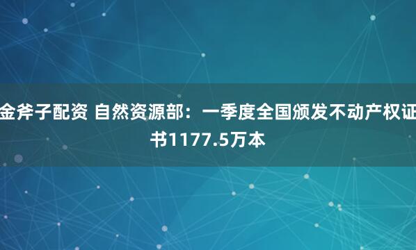 金斧子配资 自然资源部：一季度全国颁发不动产权证书1177.5万本