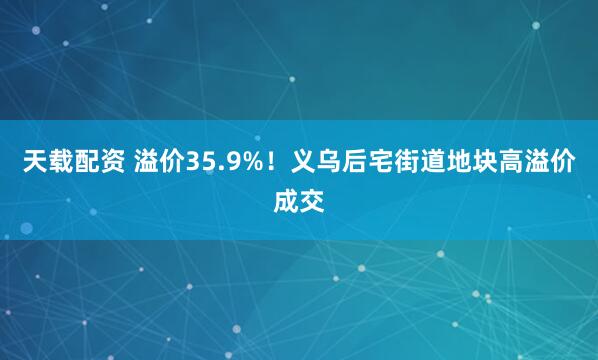 天载配资 溢价35.9%！义乌后宅街道地块高溢价成交