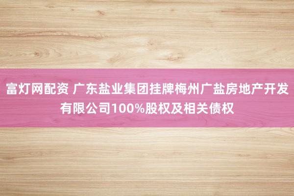 富灯网配资 广东盐业集团挂牌梅州广盐房地产开发有限公司100%股权及相关债权