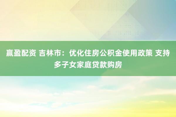 赢盈配资 吉林市：优化住房公积金使用政策 支持多子女家庭贷款购房