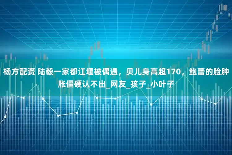 杨方配资 陆毅一家都江堰被偶遇，贝儿身高超170，鲍蕾的脸肿胀僵硬认不出_网友_孩子_小叶子