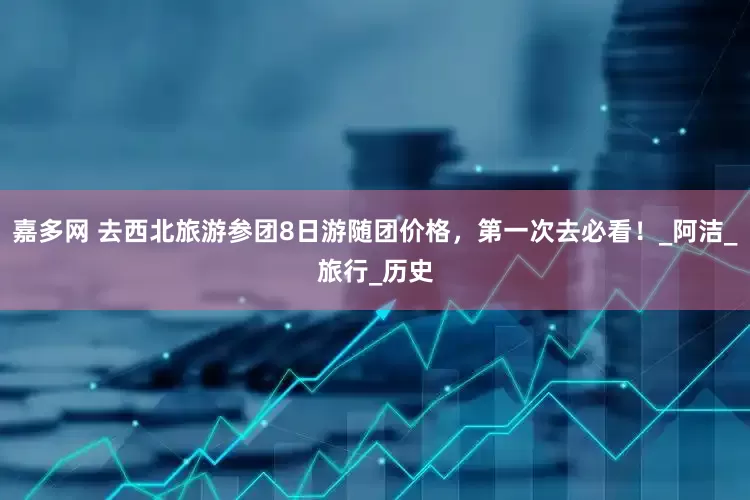 嘉多网 去西北旅游参团8日游随团价格，第一次去必看！_阿洁_旅行_历史