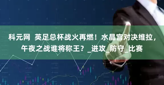 科元网  英足总杯战火再燃！水晶宫对决维拉，午夜之战谁将称王？_进攻_防守_比赛