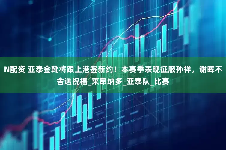 N配资 亚泰金靴将跟上港签新约！本赛季表现征服孙祥，谢晖不舍送祝福_莱昂纳多_亚泰队_比赛
