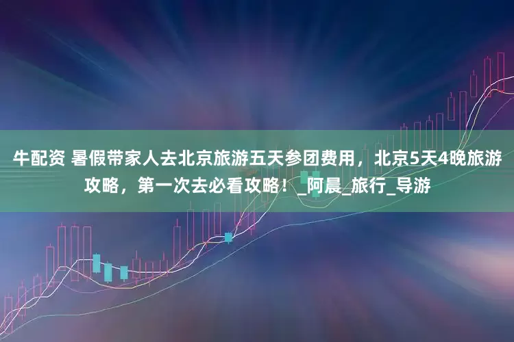 牛配资 暑假带家人去北京旅游五天参团费用，北京5天4晚旅游攻略，第一次去必看攻略！_阿晨_旅行_导游