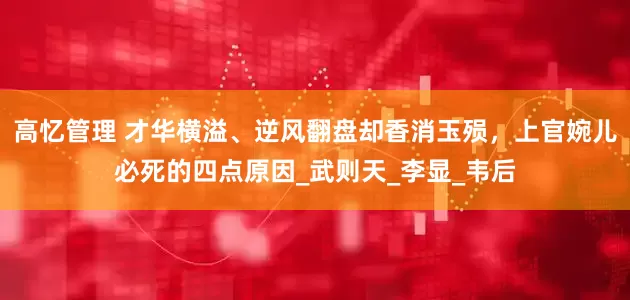高忆管理 才华横溢、逆风翻盘却香消玉殒，上官婉儿必死的四点原因_武则天_李显_韦后