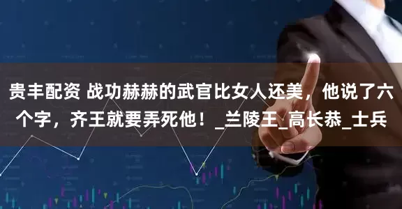 贵丰配资 战功赫赫的武官比女人还美，他说了六个字，齐王就要弄死他！_兰陵王_高长恭_士兵