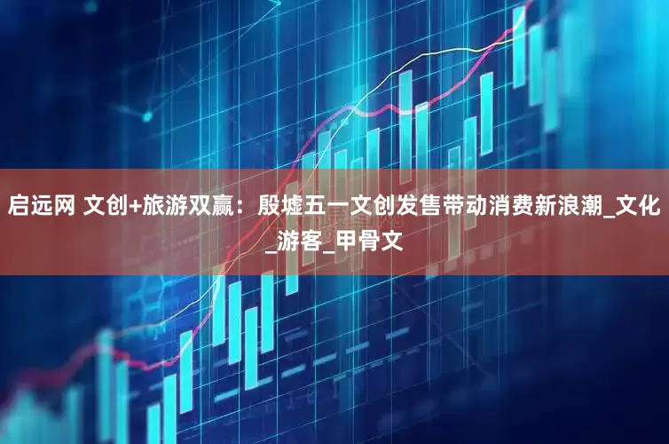 启远网 文创+旅游双赢：殷墟五一文创发售带动消费新浪潮_文化_游客_甲骨文
