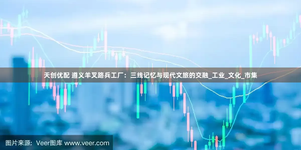 天创优配 遵义羊叉路兵工厂：三线记忆与现代文旅的交融_工业_文化_市集