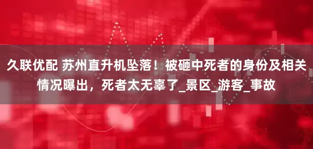 久联优配 苏州直升机坠落！被砸中死者的身份及相关情况曝出，死者太无辜了_景区_游客_事故