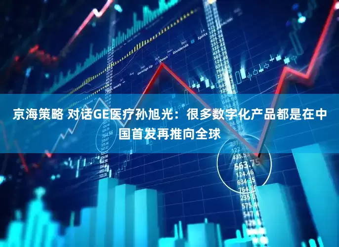 京海策略 对话GE医疗孙旭光：很多数字化产品都是在中国首发再推向全球