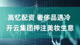 高忆配资 奢侈品遇冷 开云集团押注美妆生意