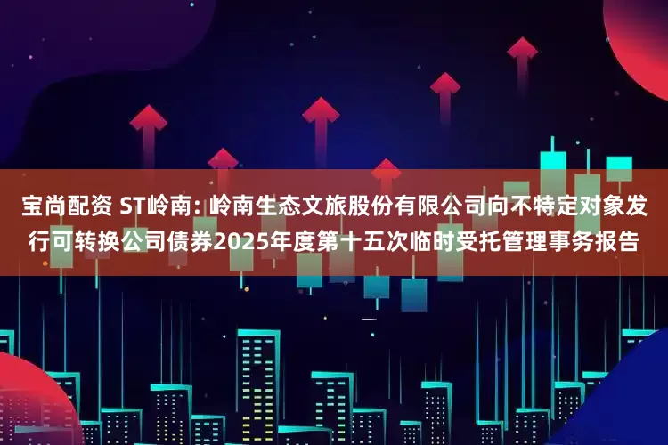 宝尚配资 ST岭南: 岭南生态文旅股份有限公司向不特定对象发行可转换公司债券2025年度第十五次临时受托管理事务报告