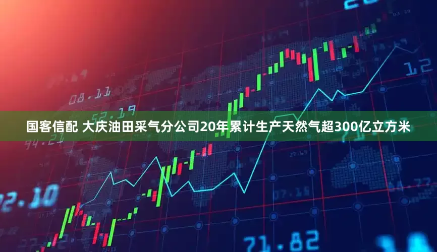 国客信配 大庆油田采气分公司20年累计生产天然气超300亿立方米