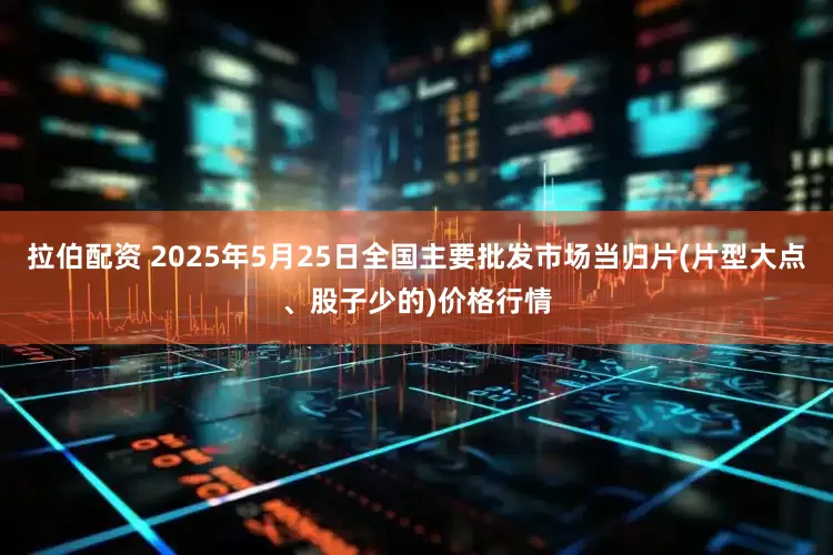 拉伯配资 2025年5月25日全国主要批发市场当归片(片型大点、股子少的)价格行情