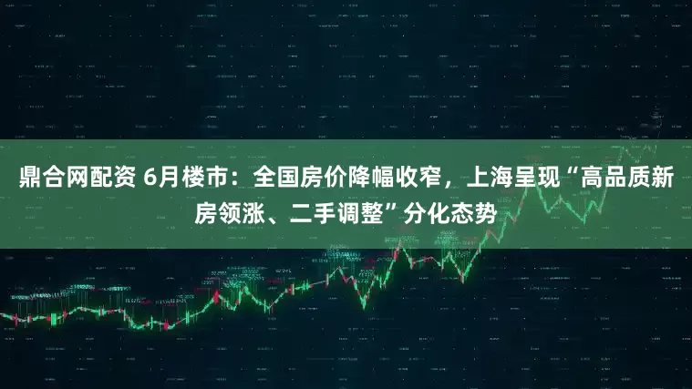 鼎合网配资 6月楼市：全国房价降幅收窄，上海呈现“高品质新房领涨、二手调整”分化态势