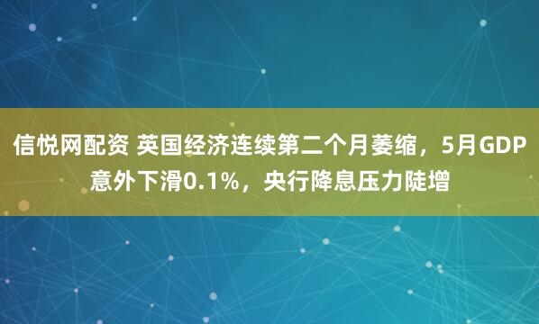 信悦网配资 英国经济连续第二个月萎缩，5月GDP意外下滑0.1%，央行降息压力陡增