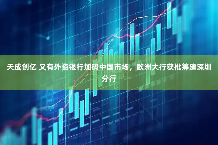 天成创亿 又有外资银行加码中国市场，欧洲大行获批筹建深圳分行