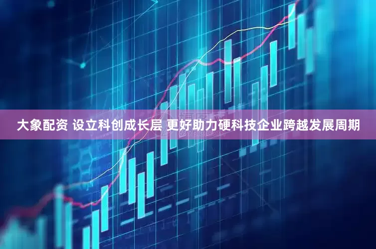 大象配资 设立科创成长层 更好助力硬科技企业跨越发展周期