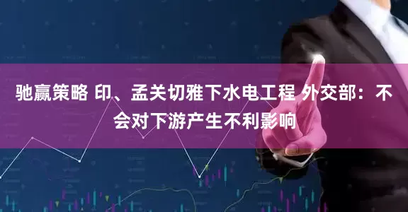 驰赢策略 印、孟关切雅下水电工程 外交部：不会对下游产生不利影响