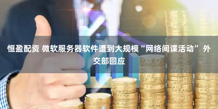 恒盈配资 微软服务器软件遭到大规模“网络间谍活动” 外交部回应