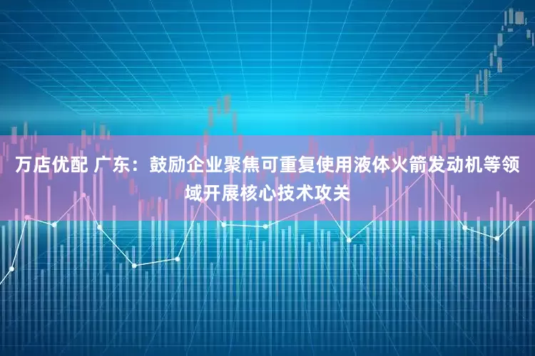 万店优配 广东：鼓励企业聚焦可重复使用液体火箭发动机等领域开展核心技术攻关