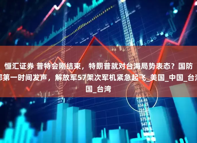 恒汇证券 普特会刚结束，特朗普就对台海局势表态？国防部第一时间发声，解放军57架次军机紧急起飞_美国_中国_台湾