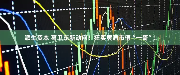 派生资本 葛卫东新动向！狂买黄酒市值“一哥”！