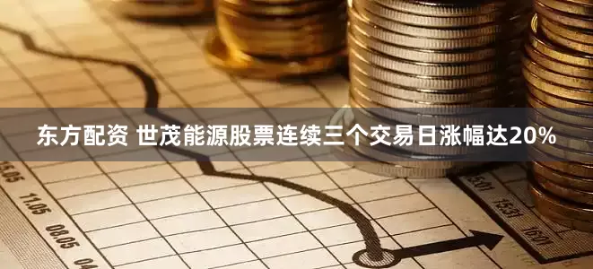 东方配资 世茂能源股票连续三个交易日涨幅达20%