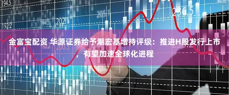 金富宝配资 华源证券给予潮宏基增持评级：推进H股发行上市，有望加速全球化进程