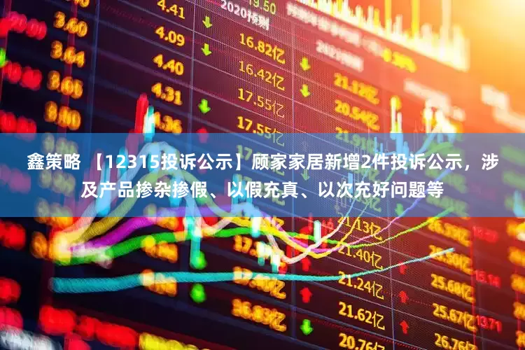 鑫策略 【12315投诉公示】顾家家居新增2件投诉公示，涉及产品掺杂掺假、以假充真、以次充好问题等