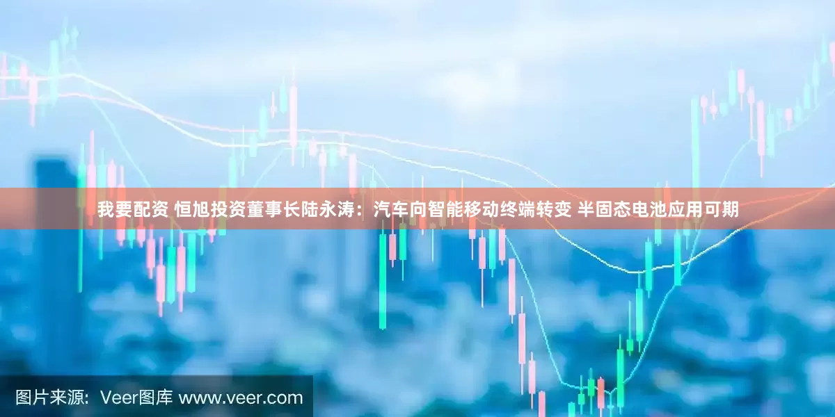 我要配资 恒旭投资董事长陆永涛：汽车向智能移动终端转变 半固态电池应用可期