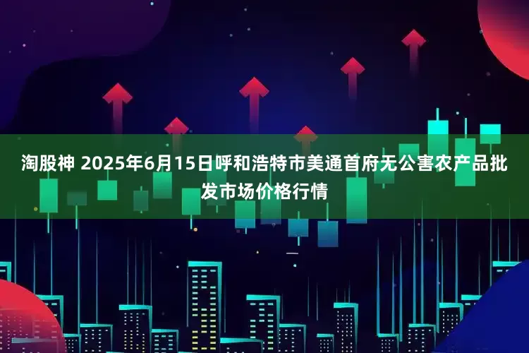 淘股神 2025年6月15日呼和浩特市美通首府无公害农产品批发市场价格行情