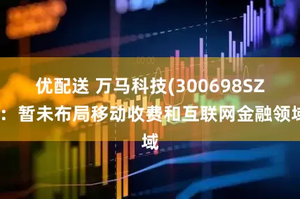 优配送 万马科技(300698SZ)：暂未布局移动收费和互联网金融领域