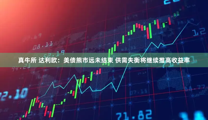 真牛所 达利欧：美债熊市远未结束 供需失衡将继续推高收益率